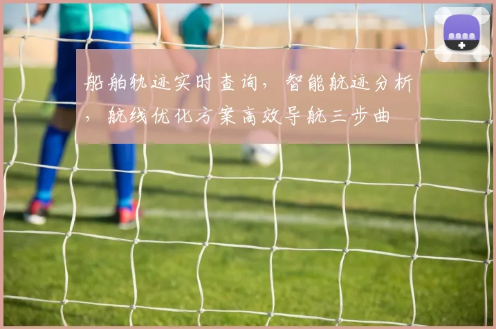 船舶轨迹实时查询,智能航迹分析,航线优化方案高效导航三步曲