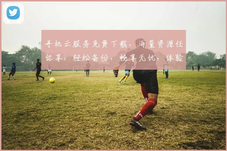 手机云服务免费下载，海量资源任你享，轻松备份，畅享无忧，体验非凡